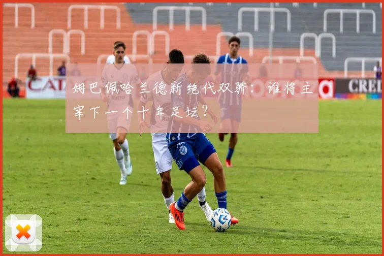 姆巴佩哈兰德新绝代双骄:谁将主宰下一个十年足坛?