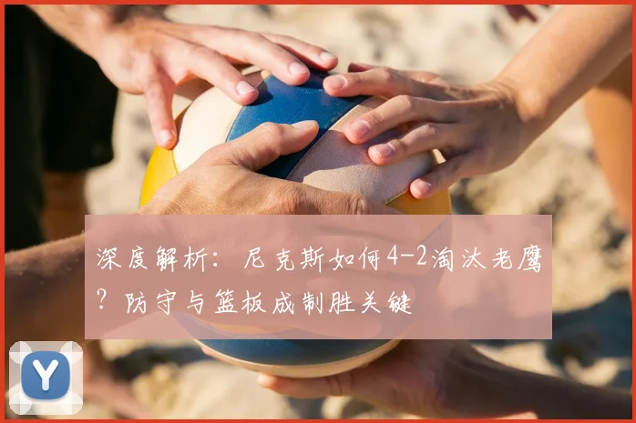 深度解析：尼克斯如何4-2淘汰老鹰？防守与篮板成制胜关键