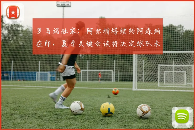 罗马诺独家：阿尔特塔续约阿森纳在即，夏季关键会谈将决定球队未来计划
