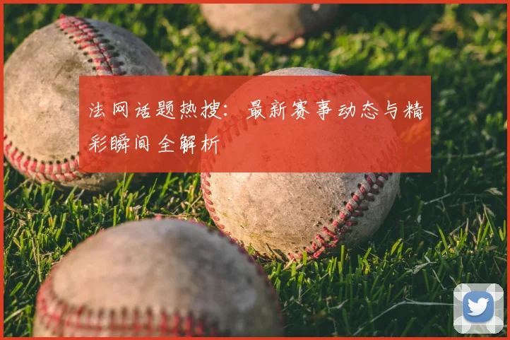 法网话题热搜:最新赛事动态与精彩瞬间全解析