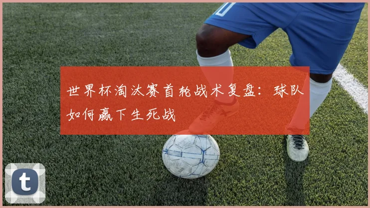 世界杯淘汰赛首轮战术复盘:球队如何赢下生死战