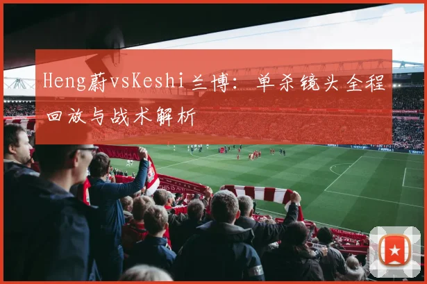 Heng蔚vsKeshi兰博：单杀镜头全程回放与战术解析