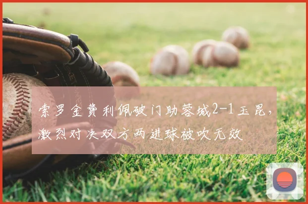 索罗金费利佩破门助蓉城2-1玉昆,激烈对决双方两进球被吹无效