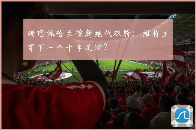 姆巴佩哈兰德新绝代双骄：谁将主宰下一个十年足坛？
