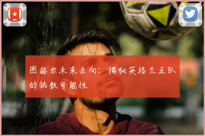 图赫尔未来去向：揭秘英格兰五队的执教可能性