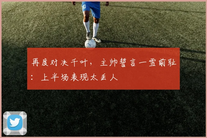 再度对决千叶，主帅誓言一雪前耻：上半场表现太丢人