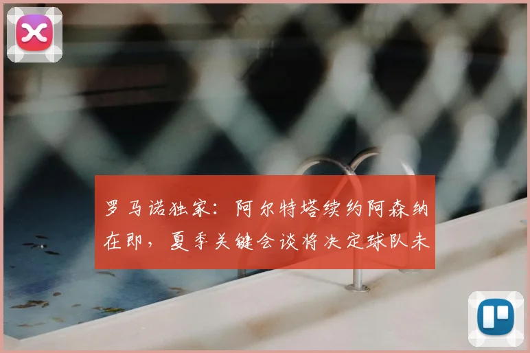 罗马诺独家:阿尔特塔续约阿森纳在即,夏季关键会谈将决定球队未来计划