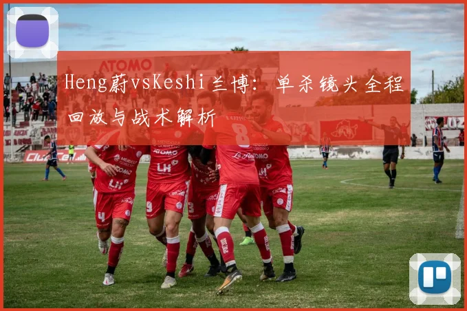 Heng蔚vsKeshi兰博：单杀镜头全程回放与战术解析